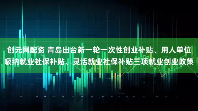 创元网配资 青岛出台新一轮一次性创业补贴、用人单位吸纳就业社保补贴、灵活就业社保补贴三项就业创业政策