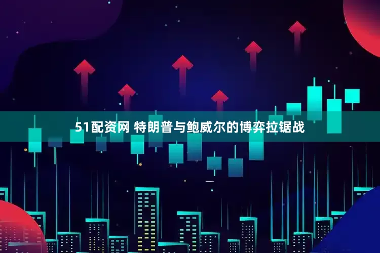 51配资网 特朗普与鲍威尔的博弈拉锯战