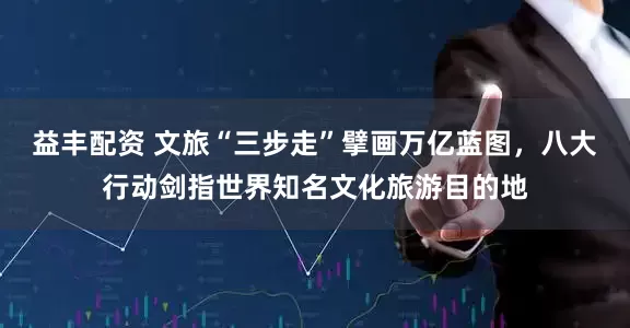 益丰配资 文旅“三步走”擘画万亿蓝图，八大行动剑指世界知名文化旅游目的地