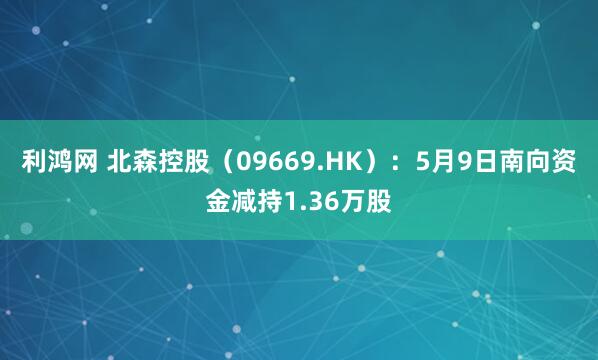 利鸿网 北森控股（09669.HK）：5月9日南向资金减持1.36万股