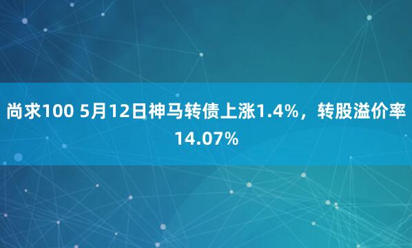 尚求100 5月12日神马转债上涨1.4%，转股溢价率14.07%