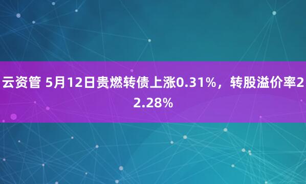云资管 5月12日贵燃转债上涨0.31%，转股溢价率22.28%