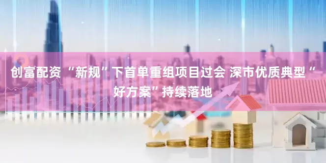 创富配资 “新规”下首单重组项目过会 深市优质典型“好方案”持续落地