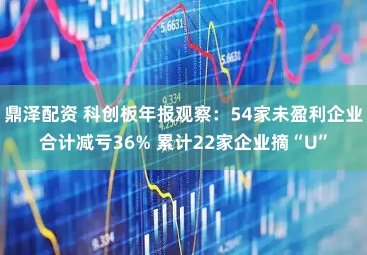 鼎泽配资 科创板年报观察：54家未盈利企业合计减亏36% 累计22家企业摘“U”
