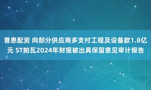 普患配资 向部分供应商多支付工程及设备款1.8亿元 ST帕瓦2024年财报被出具保留意见审计报告