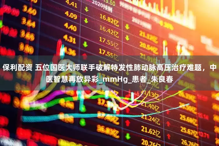保利配资 五位国医大师联手破解特发性肺动脉高压治疗难题，中医智慧再放异彩_mmHg_患者_朱良春