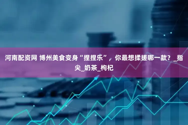 河南配资网 博州美食变身“捏捏乐”，你最想揉搓哪一款？_指尖_奶茶_枸杞