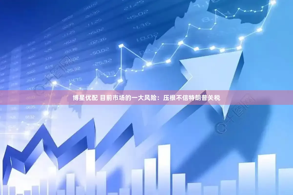 博星优配 目前市场的一大风险：压根不信特朗普关税