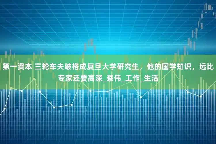 第一资本 三轮车夫破格成复旦大学研究生，他的国学知识，远比专家还要高深_蔡伟_工作_生活