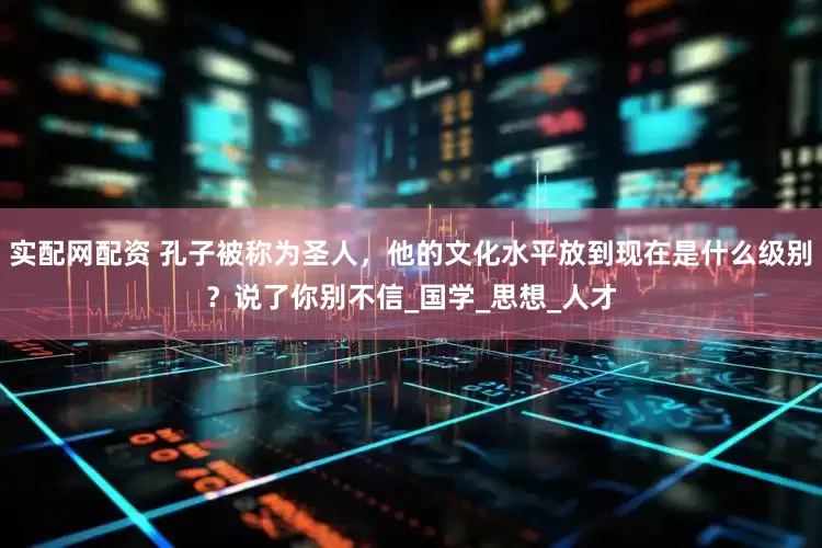 实配网配资 孔子被称为圣人，他的文化水平放到现在是什么级别？说了你别不信_国学_思想_人才