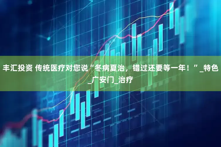 丰汇投资 传统医疗对您说“冬病夏治，错过还要等一年！”_特色_广安门_治疗