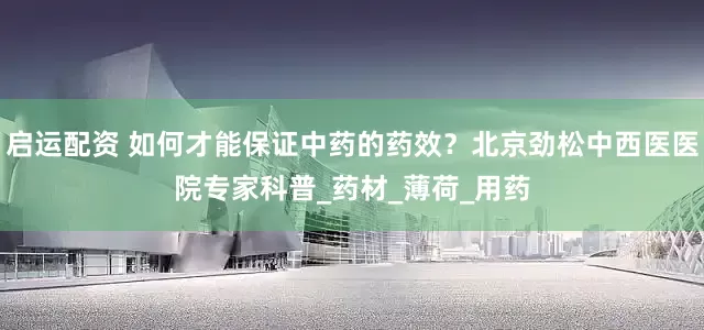 启运配资 如何才能保证中药的药效？北京劲松中西医医院专家科普_药材_薄荷_用药