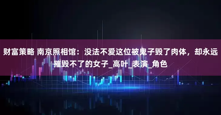 财富策略 南京照相馆：没法不爱这位被鬼子毁了肉体，却永远摧毁不了的女子_高叶_表演_角色