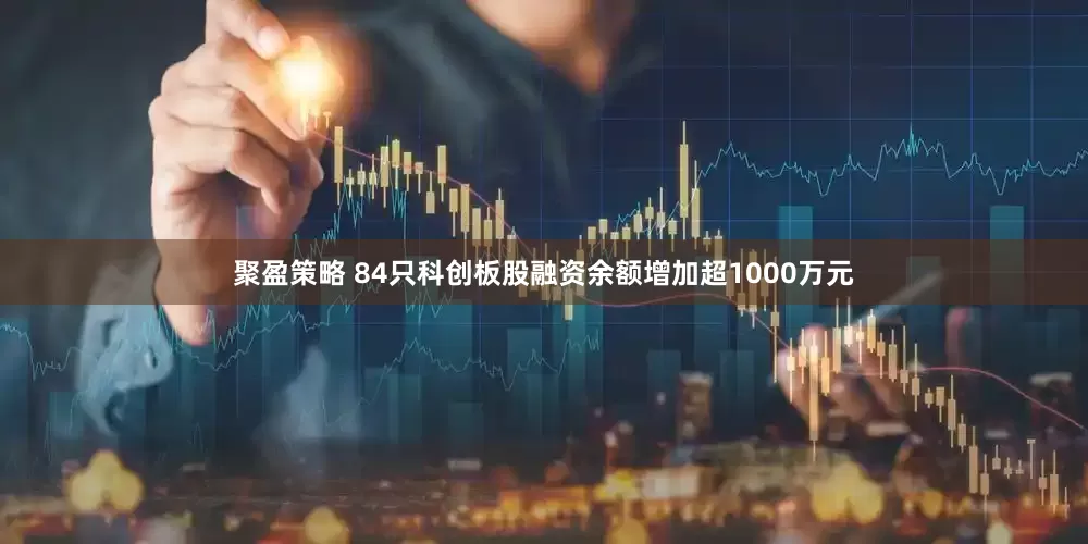 聚盈策略 84只科创板股融资余额增加超1000万元