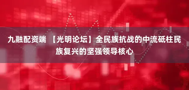 九融配资端 【光明论坛】全民族抗战的中流砥柱民族复兴的坚强领导核心