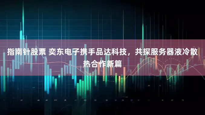指南针股票 奕东电子携手品达科技，共探服务器液冷散热合作新篇
