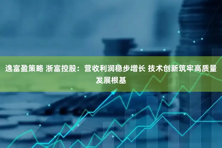 逸富盈策略 浙富控股：营收利润稳步增长 技术创新筑牢高质量发展根基