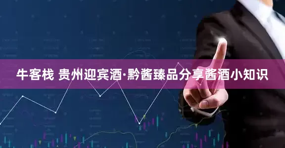 牛客栈 贵州迎宾酒·黔酱臻品分享酱酒小知识