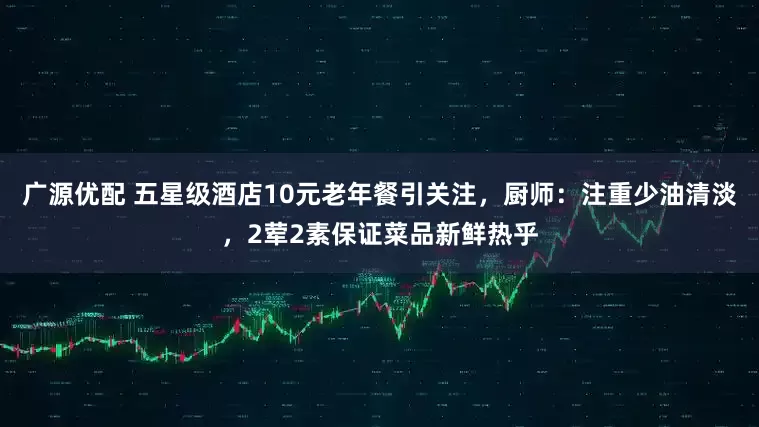 广源优配 五星级酒店10元老年餐引关注，厨师：注重少油清淡，2荤2素保证菜品新鲜热乎