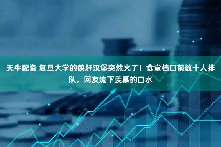 天牛配资 复旦大学的鹅肝汉堡突然火了！食堂档口前数十人排队，网友流下羡慕的口水