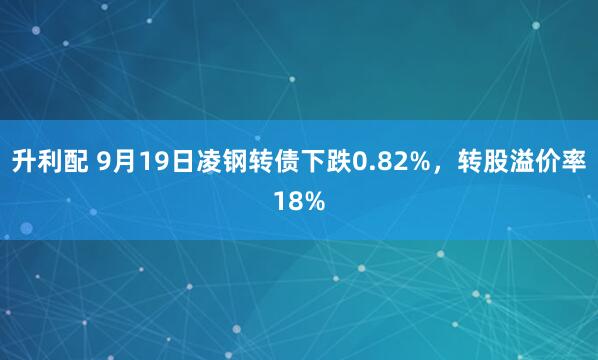 升利配 9月19日凌钢转债下跌0.82%，转股溢价率18%