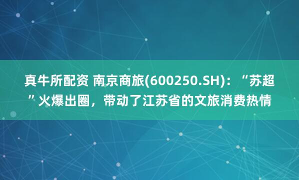 真牛所配资 南京商旅(600250.SH)：“苏超”火爆出圈，带动了江苏省的文旅消费热情