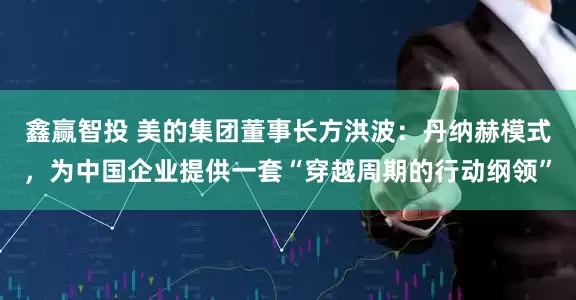 鑫赢智投 美的集团董事长方洪波：丹纳赫模式，为中国企业提供一套“穿越周期的行动纲领”