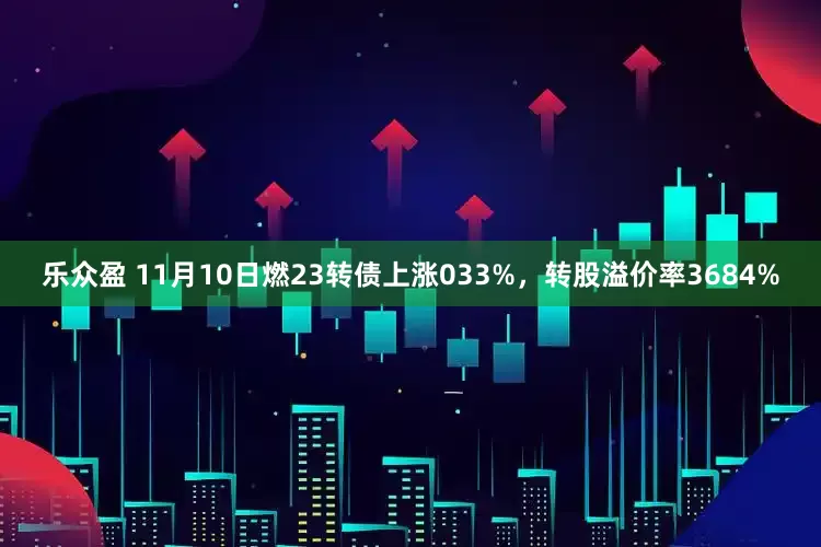 乐众盈 11月10日燃23转债上涨033%，转股溢价率3684%