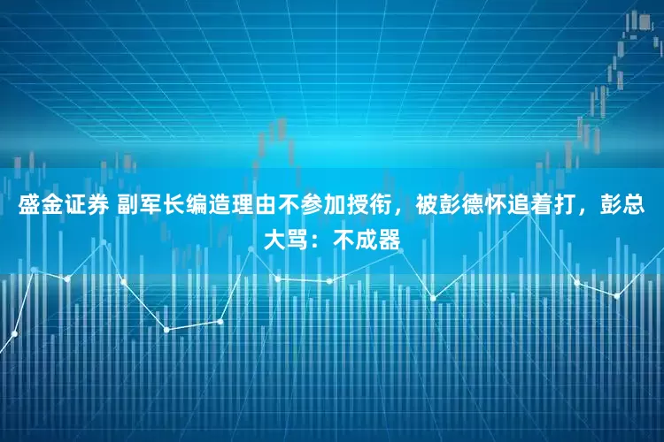 盛金证券 副军长编造理由不参加授衔，被彭德怀追着打，彭总大骂：不成器