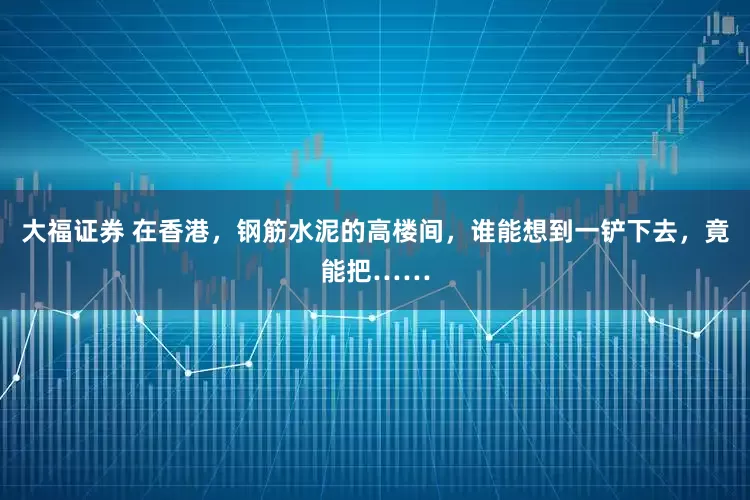 大福证券 在香港，钢筋水泥的高楼间，谁能想到一铲下去，竟能把……