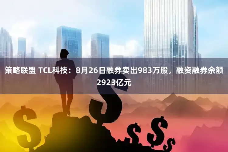 策略联盟 TCL科技:8月26日融券卖出983万股,融资融券余额2923亿元